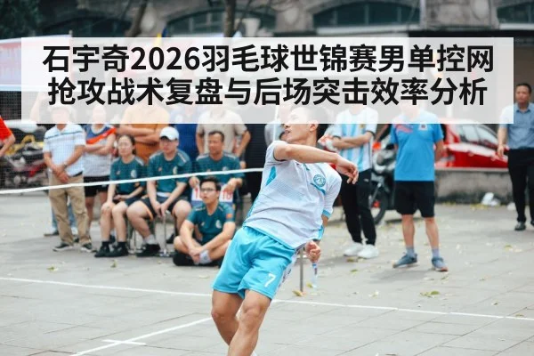石宇奇2026羽毛球世锦赛男单控网抢攻战术复盘与后场突击效率分析